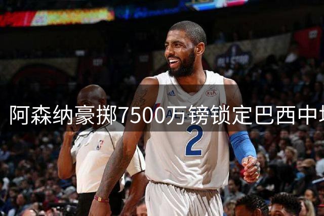 阿森纳豪掷7500万镑锁定巴西中场核心 夏窗第四签补强最后短板